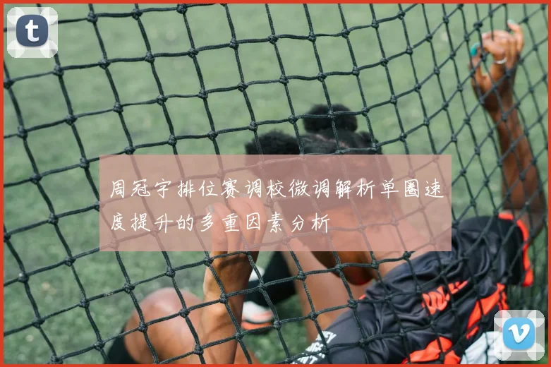 周冠宇排位赛调校微调解析单圈速度提升的多重因素分析