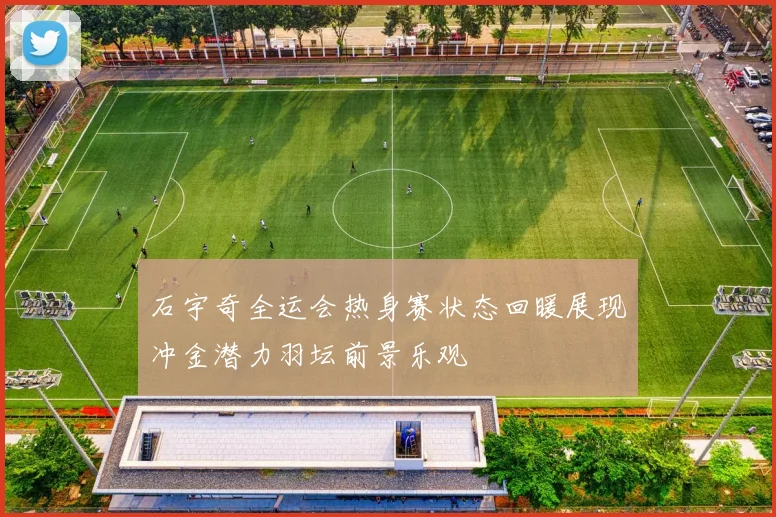 石宇奇全运会热身赛状态回暖展现冲金潜力羽坛前景乐观